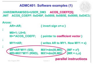 ADMC401: Software examples (1)
.VAR/DM/RAM/SEG=USER_DM3 ACOS_COEFF[5];
.INIT ACOS_COEFF: 0xD49F, 0x0000, 0x0B5E, 0x0000, 0xE4C3;

Arcos:
    AR=-AR;                   { invert sign x=-x }
;
    M0=1; L0=0;
    I0=^ACOS_COEFF;           { pointer to coefficient vector }
;
    MY1=AR;                   { writes AR to MY1. Now MY1 = x}
;
    MF=AR*MY1 (SS),           MX1=dm(I0,M0);         {MF = x2}
    MR=MX1*MY1 (RND),         MX1=dm(I0,M0);         {MR = c1x}

   July/August 2001             Lesson 1
                                           parallel instructions
                                                              27
 
