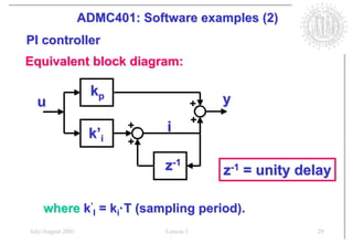 ADMC401: Software examples (2)
PI controller
Equivalent block diagram:

                     kp
  u                                        +   y
                                           +
                    k’i
                          +     i
                          +

                                z-1            z-1 = unity delay

    where k’I = ki·T (sampling period).
July/August 2001                Lesson 1                     29
 
