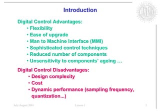 Introduction
   Digital Control Advantages:
       • Flexibility
       • Ease of upgrade
       • Man to Machine Interface (MMI)
       • Sophisticated control techniques
       • Reduced number of components
       • Unsensitivity to components’ ageing …
   Digital Control Disadvantages:
        • Design complexity
        • Cost
        • Dynamic performance (sampling frequency,
          quantization...)
July/August 2001          Lesson 1                   3
 
