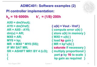 ADMC401: Software examples (2)
PI controller implementation:
kp = 16·6000h       k’i = (1/8)·200h
AX0 = dm(Vout);
AY0 = dm(Vref);                      { u(k) = Vout - Vref }
AR = AX0 - AY0;                      { compute error u(k) }
dm(u) = AR;                          { store u(k) in memory }
MX0 = AR;                            { MX0 = u(k) }
MY0 = kp;                            { load kp gain }
MR = MX0 * MY0 (SS);                 { MR = kp*u(k) }
IF MV SAT MR;                        { saturate if necessary }
SR = ASHIFT MR1 BY 4 (LO);           { multiply proportional }
{                                       part p by 16 to scale }
{                                       kp gain as required }
 July/August 2001         Lesson 1                                30
 