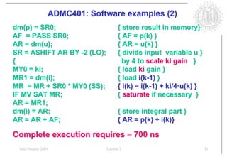 ADMC401: Software examples (2)
dm(p) = SR0;                       { store result in memory}
AF = PASS SR0;                     { AF = p(k) }
AR = dm(u);                        { AR = u(k) }
SR = ASHIFT AR BY -2 (LO);         { divide input variable u }
{                                    by 4 to scale ki gain }
MY0 = ki;                          { load ki gain }
MR1 = dm(i);                       { load i(k-1) }
MR = MR + SR0 * MY0 (SS);          { i(k) = i(k-1) + ki/4·u(k) }
IF MV SAT MR;                      { saturate if necessary }
AR = MR1;
dm(i) = AR;                        { store integral part }
AR = AR + AF;                      { AR = p(k) + i(k)}

Complete execution requires ≈ 700 ns
 July/August 2001            Lesson 1                              31
 