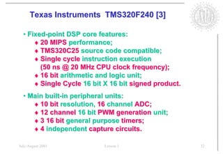 Texas Instruments TMS320F240 [3]

  • Fixed-point DSP core features:
      ♦ 20 MIPS performance;
      ♦ TMS320C25 source code compatible;
      ♦ Single cycle instruction execution
        (50 ns @ 20 MHz CPU clock frequency);
      ♦ 16 bit arithmetic and logic unit;
      ♦ Single Cycle 16 bit X 16 bit signed product.
  • Main built-in peripheral units:
     ♦ 10 bit resolution, 16 channel ADC;
     ♦ 12 channel 16 bit PWM generation unit;
     ♦ 3 16 bit general purpose timers;
     ♦ 4 independent capture circuits.

July/August 2001           Lesson 1                    32
 