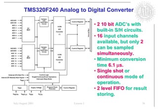 TMS320F240 Analog to Digital Converter

                                    • 2 10 bit ADC’s with
                                      built-in S/H circuits.
                                    • 16 input channels
                                      available, but only 2
                                      can be sampled
                                      simultaneously.
                                    • Minimum conversion
                                      time 6.1 µs.
                                    • Single shot or
                                      continuous mode of
                                      operation.
                                    • 2 level FIFO for result
                                      storing.
July/August 2001         Lesson 1                         36
 