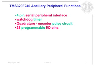 TMS320F240 Ancillary Peripheral Functions

        • 4 pin serial peripheral interface
        • watchdog timer
        • Quadrature - encoder pulse circuit
        • 28 programmable I/O pins




July/August 2001          Lesson 1             37
 