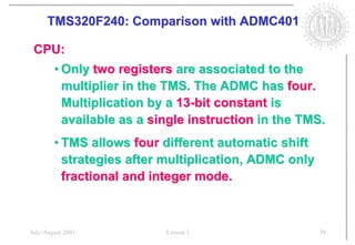 TMS320F240: Comparison with ADMC401

 CPU:
        • Only two registers are associated to the
          multiplier in the TMS. The ADMC has four.
          Multiplication by a 13-bit constant is
          available as a single instruction in the TMS.
        • TMS allows four different automatic shift
          strategies after multiplication, ADMC only
          fractional and integer mode.



July/August 2001           Lesson 1                    39
 