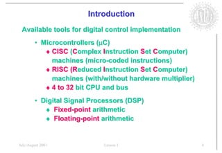 Introduction
 Available tools for digital control implementation
        • Microcontrollers (µC)
           ♦ CISC (Complex Instruction Set Computer)
             machines (micro-coded instructions)
           ♦ RISC (Reduced Instruction Set Computer)
             machines (with/without hardware multiplier)
           ♦ 4 to 32 bit CPU and bus
        • Digital Signal Processors (DSP)
           ♦ Fixed-point arithmetic
           ♦ Floating-point arithmetic


July/August 2001            Lesson 1                       4
 
