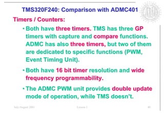 TMS320F240: Comparison with ADMC401
Timers / Counters:
      • Both have three timers. TMS has three GP
        timers with capture and compare functions.
        ADMC has also three timers, but two of them
        are dedicated to specific functions (PWM,
        Event Timing Unit).
      • Both have 16 bit timer resolution and wide
        frequency programmability.
      • The ADMC PWM unit provides double update
        mode of operation, while TMS doesn’t.
July/August 2001         Lesson 1                    40
 