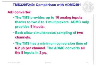 TMS320F240: Comparison with ADMC401

A/D converter:
      • The TMS provides up to 16 analog inputs
        thanks to two 8 to 1 multiplexers. ADMC only
        provides 8 inputs.
      • Both allow simultaneous sampling of two
        channels.
      • The TMS has a minimum conversion time of
        6.2 µs per channel. The ADMC converts all
        the 8 inputs in 2 µs.

July/August 2001         Lesson 1                 42
 