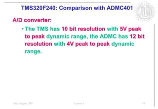 TMS320F240: Comparison with ADMC401

A/D converter:
      • The TMS has 10 bit resolution with 5V peak
        to peak dynamic range, the ADMC has 12 bit
        resolution with 4V peak to peak dynamic
        range.




July/August 2001        Lesson 1                 43
 