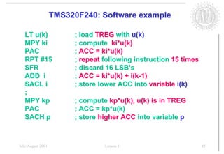 TMS320F240: Software example

   LT u(k)              ; load TREG with u(k)
   MPY ki               ; compute ki*u(k)
   PAC                  ; ACC = ki*u(k)
   RPT #15              ; repeat following instruction 15 times
   SFR                  ; discard 16 LSB’s
   ADD i                ; ACC = ki*u(k) + i(k-1)
   SACL i               ; store lower ACC into variable i(k)
   ;
   MPY kp               ; compute kp*u(k), u(k) is in TREG
   PAC                  ; ACC = kp*u(k)
   SACH p               ; store higher ACC into variable p



July/August 2001                 Lesson 1                         45
 