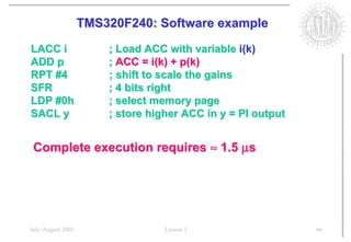 TMS320F240: Software example

LACC i                 ; Load ACC with variable i(k)
ADD p                  ; ACC = i(k) + p(k)
RPT #4                 ; shift to scale the gains
SFR                    ; 4 bits right
LDP #0h                ; select memory page
SACL y                 ; store higher ACC in y = PI output


 Complete execution requires ≈ 1.5 µs




July/August 2001                  Lesson 1                   46
 