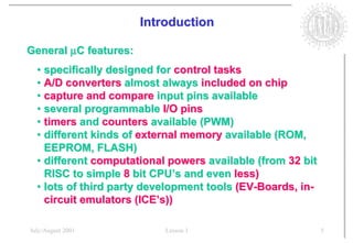 Introduction

General µC features:
  • specifically designed for control tasks
  • A/D converters almost always included on chip
  • capture and compare input pins available
  • several programmable I/O pins
  • timers and counters available (PWM)
  • different kinds of external memory available (ROM,
    EEPROM, FLASH)
  • different computational powers available (from 32 bit
    RISC to simple 8 bit CPU’s and even less)
  • lots of third party development tools (EV-Boards, in-
    circuit emulators (ICE’s))

July/August 2001           Lesson 1                         5
 