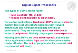 Digital Signal Processors

Two types of DSP’s can be found:
    • fixed point DSP (16, 24 bit);
    • floating point (typically 32 bit or more).
For control applications, fixed point DSP’s are very close to
modern top-level µC’s (RISC machines with Harvard
architecture and hardware multiplier) in terms of
performance. They are normally much less effective in
terms of peripherals. Globally, they appear more expensive.
Floating point DSP’s are very advantageous, but only for
those applications where high cost for the control system
can be afforded. The lack of peripheral units is almost total
(Þ you must add them).
 July/August 2001             Lesson 1                      8
 