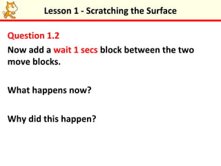 Lesson 1 - Scratching the Surface

Question 1.2
Now add a wait 1 secs block between the two
move blocks.

What happens now?

Why did this happen?
 