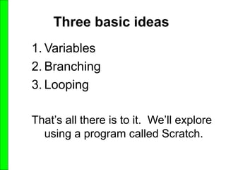 Three basic ideas
1. Variables
2. Branching
3. Looping
That’s all there is to it. We’ll explore
using a program called Scratch.
 