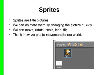 Sprites
• Sprites are little pictures
• We can animate them by changing the picture quickly
• We can move, rotate, scale, hide, flip …..
• This is how we create movement for our world.
 