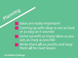 The Mobile Challenge
Ideas are really important!
Coming up with ideas is not as hard
or as easy as it sounds!
Come up with as many ideas as you
can, as crazy as you like
Write them all on postits and keep
them all for next lesson
