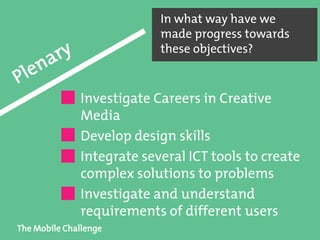 The Mobile Challenge
In what way have we
made progress towards
these objectives?
Investigate Careers in Creative
Media
Develop design skills
Integrate several ICT tools to create
complex solutions to problems
Investigate and understand
requirements of different users