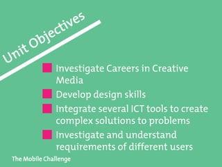 The Mobile Challenge
Investigate Careers in Creative
Media
Develop design skills
Integrate several ICT tools to create
complex solutions to problems
Investigate and understand
requirements of different users