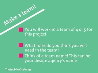 The Mobile Challenge
You will work in a team of 4 or 5 for
this project
What roles do you think you will
need in the team?
Think of a team name! This can be
your design agency’s name