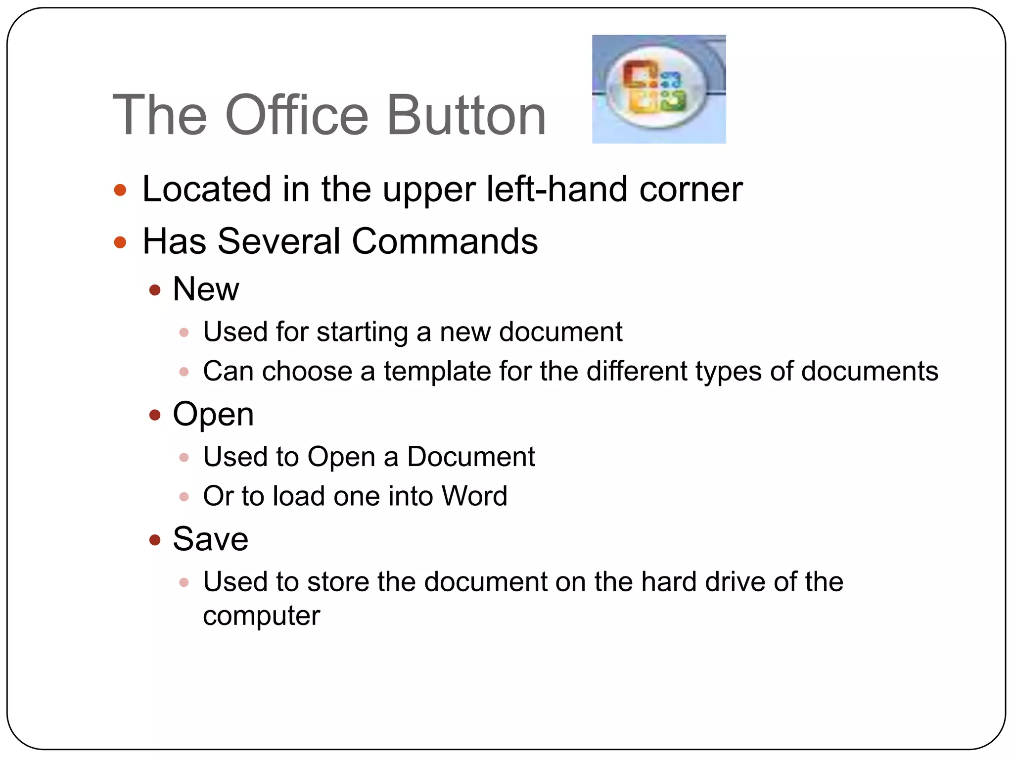 The Office Button
 Located in the upper left-hand corner
 Has Several Commands
 New
 Used for starting a new document
 Can choose a template for the different types of documents
 Open
 Used to Open a Document
 Or to load one into Word
 Save
 Used to store the document on the hard drive of the
computer
 