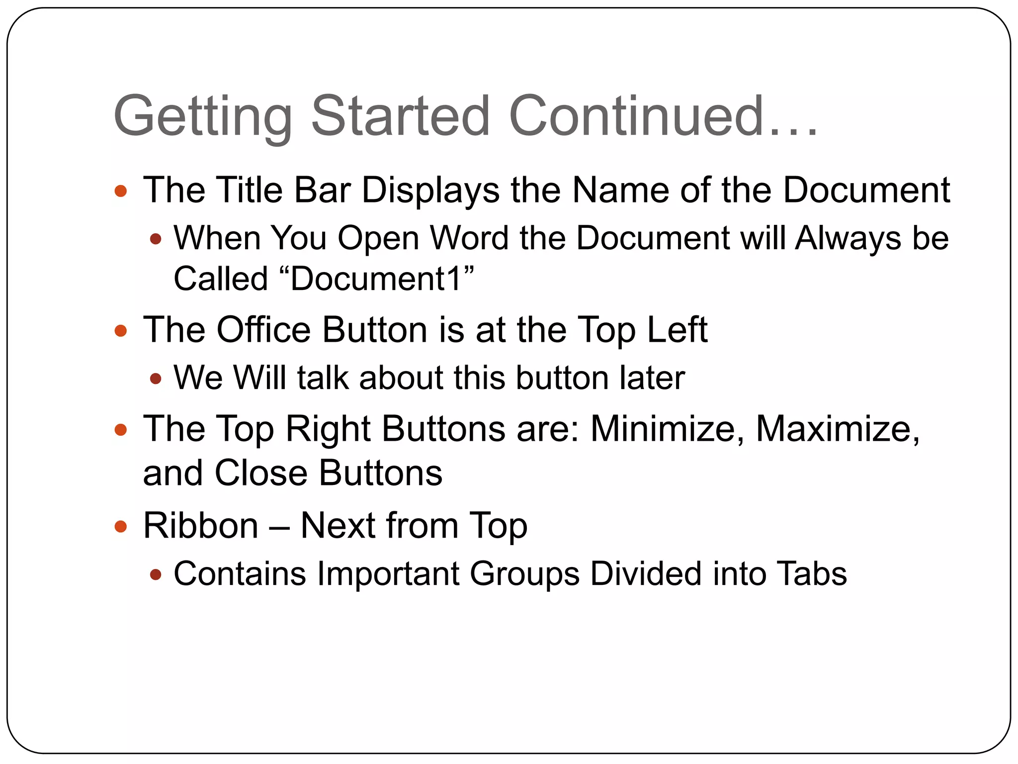 Getting Started Continued…
 The Title Bar Displays the Name of the Document
 When You Open Word the Document will Always be
Called “Document1”
 The Office Button is at the Top Left
 We Will talk about this button later
 The Top Right Buttons are: Minimize, Maximize,
and Close Buttons
 Ribbon – Next from Top
 Contains Important Groups Divided into Tabs
 