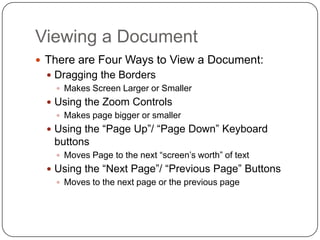 Viewing a Document
 There are Four Ways to View a Document:
 Dragging the Borders
 Makes Screen Larger or Smaller
 Using the Zoom Controls
 Makes page bigger or smaller
 Using the “Page Up”/ “Page Down” Keyboard
buttons
 Moves Page to the next “screen’s worth” of text
 Using the “Next Page”/ “Previous Page” Buttons
 Moves to the next page or the previous page
 