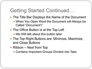Getting Started Continued…
 The Title Bar Displays the Name of the Document
 When You Open Word the Document will Always be
Called “Document1”
 The Office Button is at the Top Left
 We Will talk about this button later
 The Top Right Buttons are: Minimize, Maximize,
and Close Buttons
 Ribbon – Next from Top
 Contains Important Groups Divided into Tabs
 