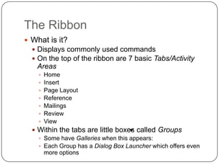 The Ribbon
 What is it?
 Displays commonly used commands
 On the top of the ribbon are 7 basic Tabs/Activity
Areas
 Home
 Insert
 Page Layout
 Reference
 Mailings
 Review
 View
 Within the tabs are little boxes called Groups
 Some have Galleries when this appears:
 Each Group has a Dialog Box Launcher which offers even
more options
 