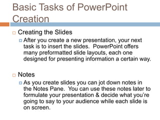 Basic Tasks of PowerPoint
Creation
 Creating the Slides
 After you create a new presentation, your next
task is to insert the slides. PowerPoint offers
many preformatted slide layouts, each one
designed for presenting information a certain way.
 Notes
 As you create slides you can jot down notes in
the Notes Pane. You can use these notes later to
formulate your presentation & decide what you’re
going to say to your audience while each slide is
on screen.
 