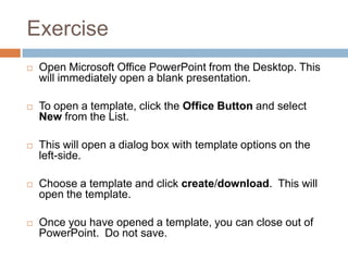 Exercise
 Open Microsoft Office PowerPoint from the Desktop. This
will immediately open a blank presentation.
 To open a template, click the Office Button and select
New from the List.
 This will open a dialog box with template options on the
left-side.
 Choose a template and click create/download. This will
open the template.
 Once you have opened a template, you can close out of
PowerPoint. Do not save.
 