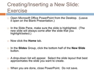 Creating/Inserting a New Slide:
Exercise
 Open Microsoft Office PowerPoint from the Desktop. (Leave
it open on the Blank Presentation.)
 In the Slide Pane, make sure the slide is highlighted. (The
new slide will always come after the slide that you
highlight/select.)
 Now click the Home tab.
 In the Slides Group, click the bottom half of the New Slide
button.
 A drop-down list will appear. Select the slide layout that best
approximates the slide you want to create.
 When you are done, close PowerPoint. Do not save.
 
