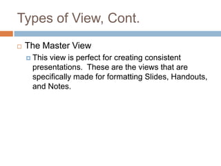 Types of View, Cont.
 The Master View
 This view is perfect for creating consistent
presentations. These are the views that are
specifically made for formatting Slides, Handouts,
and Notes.
 