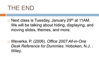 THE END
 Next class is Tuesday, January 29th at 11AM.
We will be talking about hiding, displaying, and
moving slides, themes, and more.
 Weverka, P. (2006). Office 2007 All-in-One
Desk Reference for Dummies. Hoboken, N.J. :
Wiley.
 