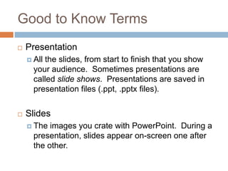 Good to Know Terms
 Presentation
 All the slides, from start to finish that you show
your audience. Sometimes presentations are
called slide shows. Presentations are saved in
presentation files (.ppt, .pptx files).
 Slides
 The images you crate with PowerPoint. During a
presentation, slides appear on-screen one after
the other.
 