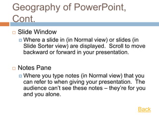 Geography of PowerPoint,
Cont.
 Slide Window
 Where a slide in (in Normal view) or slides (in
Slide Sorter view) are displayed. Scroll to move
backward or forward in your presentation.
 Notes Pane
 Where you type notes (in Normal view) that you
can refer to when giving your presentation. The
audience can’t see these notes – they’re for you
and you alone.
Back
 