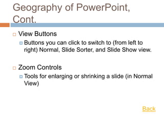 Geography of PowerPoint,
Cont.
 View Buttons
 Buttons you can click to switch to (from left to
right) Normal, Slide Sorter, and Slide Show view.
 Zoom Controls
 Tools for enlarging or shrinking a slide (in Normal
View)
Back
 