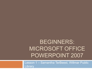BEGINNERS:
MICROSOFT OFFICE
POWERPOINT 2007
Lesson 1 – Samantha TerBeest, Willmar Public
Library
 