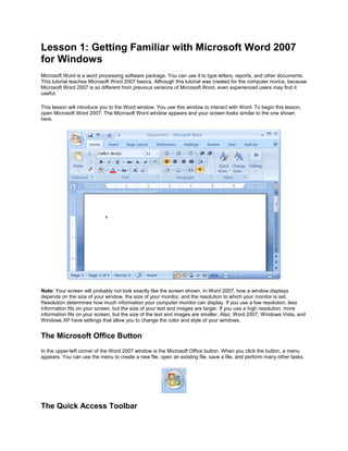 Lesson 1: Getting Familiar with Microsoft Word 2007
for Windows
Microsoft Word is a word processing software package. You can use it to type letters, reports, and other documents.
This tutorial teaches Microsoft Word 2007 basics. Although this tutorial was created for the computer novice, because
Microsoft Word 2007 is so different from previous versions of Microsoft Word, even experienced users may find it
useful.
This lesson will introduce you to the Word window. You use this window to interact with Word. To begin this lesson,
open Microsoft Word 2007. The Microsoft Word window appears and your screen looks similar to the one shown
here.
Note: Your screen will probably not look exactly like the screen shown. In Word 2007, how a window displays
depends on the size of your window, the size of your monitor, and the resolution to which your monitor is set.
Resolution determines how much information your computer monitor can display. If you use a low resolution, less
information fits on your screen, but the size of your text and images are larger. If you use a high resolution, more
information fits on your screen, but the size of the text and images are smaller. Also, Word 2007, Windows Vista, and
Windows XP have settings that allow you to change the color and style of your windows.
The Microsoft Office Button
In the upper-left corner of the Word 2007 window is the Microsoft Office button. When you click the button, a menu
appears. You can use the menu to create a new file, open an existing file, save a file, and perform many other tasks.
The Quick Access Toolbar
 