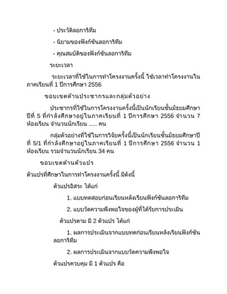 - ประวัติลอการิทึม
- นิยามของฟังก์ชันลอการิทึม
- คุณสมบัติของฟังก์ชันลอการิทึม
ระยะเวลา
ระยะเวลาที่ใช้ในการทำาโครงงานครั้งนี้ ใช้เวลาทำาโครงงานใน
ภาคเรียนที่ 1 ปีการศึกษา 2556
ขอบเขตด้านประชากรและกลุ่มตัวอย่าง
ประชากรที่ใช้ในการโครงงานครั้งนี้เป็นนักเรียนชั้นมัธยมศึกษา
ปีที่ 5 ที่กำาลังศึกษาอยู่ในภาคเรียนที่ 1 ปีการศึกษา 2556 จำานวน 7
ห้องเรียน จำานวนนักเรียน ..... คน
กลุ่มตัวอย่างที่ใช้ในการวิจัยครั้งนี้เป็นนักเรียนชั้นมัธยมศึกษาปี
ที่ 5/1 ที่กำาลังศึกษาอยู่ในภาคเรียนที่ 1 ปีการศึกษา 2556 จำานวน 1
ห้องเรียน รวมจำานวนนักเรียน 34 คน
ขอบเขตด้านตัวแปร
ตัวแปรที่ศึกษาในการทำาโครงงานครั้งนี้ มีดังนี้
ตัวแปรอิสระ ได้แก่
1. แบบทดสอบก่อนเรียนหลังเรียนฟังก์ชันลอการิทึม
2. แบบวัดความพึงพอใจของผู้ที่ได้รับการประเมิน
ตัวแปรตาม มี 2 ตัวแปร ได้แก่
1. ผลการประเมินจากแบบทดก่อนเรียนหลังเรียนฟังก์ชัน
ลอการิทึม
2. ผลการประเมินจากแบบวัดความพึงพอใจ
ตัวแปรควบคุม มี 1 ตัวแปร คือ
 