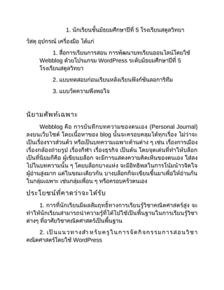 1. นักเรียนชั้นมัธยมศึกษาปีที่ 5 โรงเรียนสตูลวิทยา
วัสดุ อุปกรณ์ เครื่องมือ ได้แก่
1. สื่อการเรียนการสอน การพัฒนาบทเรียนออนไลน์โดยใช้
Webblog ด้วยโปรแกรม WordPress ระดับมัธยมศึกษาปีที่ 5
โรงเรียนสตูลวิทยา
2. แบบทดสอบก่อนเรียนหลังเรียนฟังก์ชันลอการิทึม
3. แบบวัดความพึงพอใจ
นิยามศัพท์เฉพาะ
Webblog คือ การบันทึกบทความของตนเอง (Personal Journal)
ลงบนเว็บไซต์ โดยเนื้อหาของ blog นั้นจะครอบคลุมได้ทุกเรื่อง ไม่ว่าจะ
เป็นเรื่องราวส่วนตัว หรือเป็นบทความเฉพาะด้านต่าง ๆ เช่น เรื่องการเมือง
เรื่องกล้องถ่ายรูป เรื่องกีฬา เรื่องธุรกิจ เป็นต้น โดยจุดเด่นที่ทำาให้บล็อก
เป็นที่นิยมก็คือ ผู้เขียนบล็อก จะมีการแสดงความคิดเห็นของตนเอง ใส่ลง
ไปในบทความนั้น ๆ โดยบล็อกบางแห่ง จะมีอิทธิพลในการโน้มน้าวจิตใจ
ผู้อ่านสูงมาก แต่ในขณะเดียวกัน บางบล็อกก็จะเขียนขึ้นมาเพื่อให้อ่านกัน
ในกลุ่มเฉพาะ เช่นกลุ่มเพื่อน ๆ หรือครอบครัวตนเอง
ประโยชน์ที่คาดว่าจะได้รับ
1. การที่นักเรียนมีผลสัมฤทธิ์ทางการเรียนรู้วิชาคณิตศาสตร์สูง จะ
ทำาให้นักเรียนสามารถนำาความรู้ที่ได้ไปใช้เป็นพื้นฐานในการเรียนรู้วิชา
ต่างๆ ที่อาศัยวิชาคณิตศาสตร์เป็นพื้นฐาน
2. เป็นแนวทางสำา หรับครูในการจัดกิจกรรมการสอนวิชา
คณิตศาสตร์โดยใช้ WordPress
 
