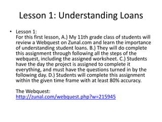 Lesson 1: Understanding Loans
• Lesson 1:
For this first lesson, A.) My 11th grade class of students will
review a Webquest on Zunal.com and learn the importance
of understanding student loans. B.) They will do complete
this assignment through following all the steps of the
webquest, including the assigned worksheet. C.) Students
have the day the project is assigned to complete it
everything, and must have the questions turned in by the
following day. D.) Students will complete this assignment
within the given time frame with at least 80% accuracy.
The Webquest:
http://zunal.com/webquest.php?w=215945

 