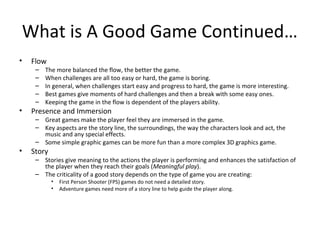 What is A Good Game Continued…
•

Flow
–
–
–
–
–

•

•

The more balanced the flow, the better the game.
When challenges a...