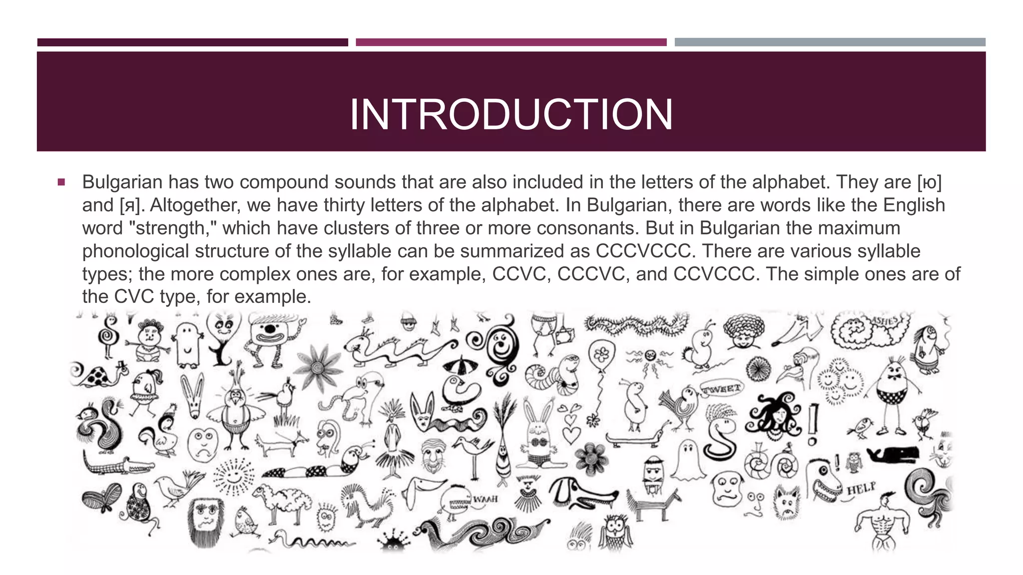 INTRODUCTION
 Bulgarian has two compound sounds that are also included in the letters of the alphabet. They are [ю]

and [я]. Altogether, we have thirty letters of the alphabet. In Bulgarian, there are words like the English
word "strength," which have clusters of three or more consonants. But in Bulgarian the maximum
phonological structure of the syllable can be summarized as CCCVCCC. There are various syllable
types; the more complex ones are, for example, CCVC, CCCVC, and CCVCCC. The simple ones are of
the CVC type, for example.

 