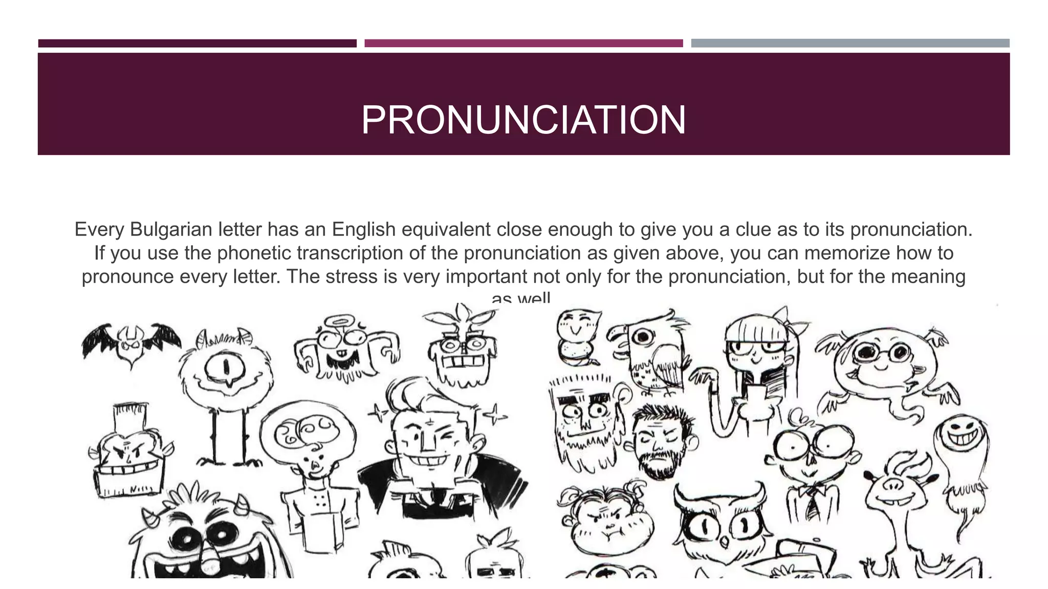 PRONUNCIATION
Every Bulgarian letter has an English equivalent close enough to give you a clue as to its pronunciation.
If you use the phonetic transcription of the pronunciation as given above, you can memorize how to
pronounce every letter. The stress is very important not only for the pronunciation, but for the meaning
as well.

 