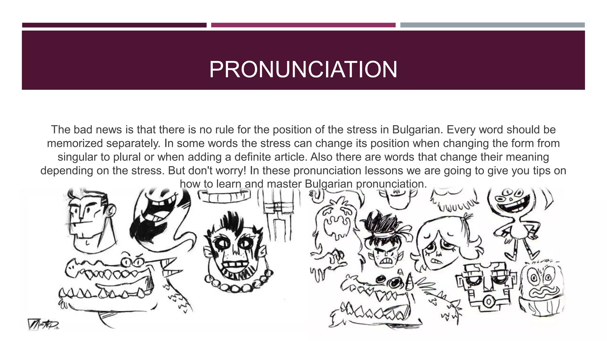 PRONUNCIATION
The bad news is that there is no rule for the position of the stress in Bulgarian. Every word should be
memorized separately. In some words the stress can change its position when changing the form from
singular to plural or when adding a definite article. Also there are words that change their meaning
depending on the stress. But don't worry! In these pronunciation lessons we are going to give you tips on
how to learn and master Bulgarian pronunciation.

 