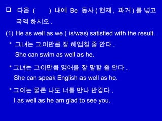  다음 ( ) 내에 Be 동사 ( 현재 , 과거 ) 를 넣고
국역 하시오 .
(1) He as well as we ( ) satisfied with the result.
* 그녀는 그이만큼 잘 헤엄칠 줄 안다 .
* 그녀는 그이만큼 영어를 잘 말할 줄 안다 .
* 그이는 물론 나도 너를 만나 반갑다 .
is/was
She can swim as well as he.
She can speak English as well as he.
I as well as he am glad to see you.
 