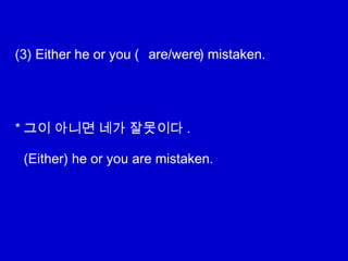 (3) Either he or you ( ) mistaken.
* 그이 아니면 네가 잘못이다 .
are/were
(Either) he or you are mistaken.
 