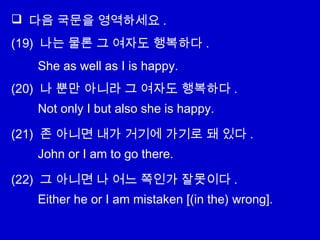  다음 국문을 영역하세요 .
(19) 나는 물론 그 여자도 행복하다 .
(20) 나 뿐만 아니라 그 여자도 행복하다 .
(21) 존 아니면 내가 거기에 가기로 돼 있다 .
(22) 그 아니면 나 어느 쪽인가 잘못이다 .
She as well as I is happy.
Not only I but also she is happy.
John or I am to go there.
Either he or I am mistaken [(in the) wrong].
 
