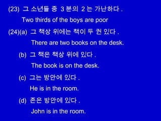 (23) 그 소년들 중 3 분의 2 는 가난하다 .
(24)(a) 그 책상 위에는 책이 두 권 있다 .
(b) 그 책은 책상 위에 있다 .
(c) 그는 방안에 있다 .
(d) 존은 방안에 있다 .
Two thirds of the boys are poor
There are two books on the desk.
The book is on the desk.
He is in the room.
John is in the room.
 